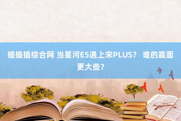 插插插综合网 当星河E5遇上宋PLUS？ 谁的赢面更大些？