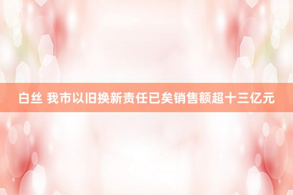 白丝 我市以旧换新责任已矣销售额超十三亿元