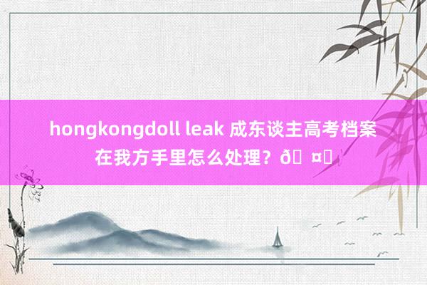 hongkongdoll leak 成东谈主高考档案在我方手里怎么处理?🤔