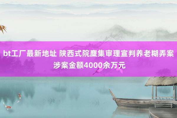 bt工厂最新地址 陕西式院麇集审理宣判养老糊弄案 涉案金额4000余万元
