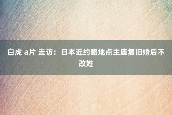 白虎 a片 走访：日本近约略地点主座复旧婚后不改姓