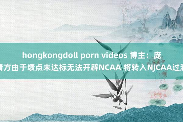 hongkongdoll porn videos 博主：庞清方由于绩点未达标无法开辟NCAA 将转入NJCAA过渡