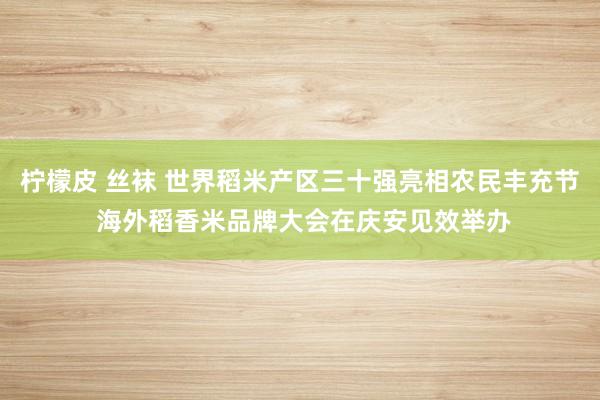 柠檬皮 丝袜 世界稻米产区三十强亮相农民丰充节 海外稻香米品牌大会在庆安见效举办