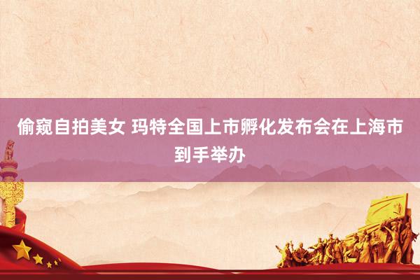 偷窥自拍美女 玛特全国上市孵化发布会在上海市到手举办