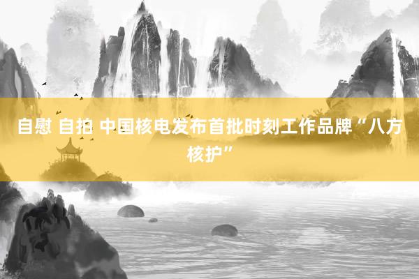 自慰 自拍 中国核电发布首批时刻工作品牌“八方核护”