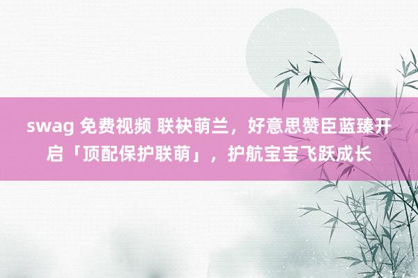 swag 免费视频 联袂萌兰，好意思赞臣蓝臻开启「顶配保护联萌」，护航宝宝飞跃成长
