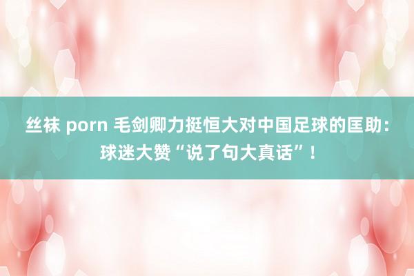 丝袜 porn 毛剑卿力挺恒大对中国足球的匡助：球迷大赞“说了句大真话”！