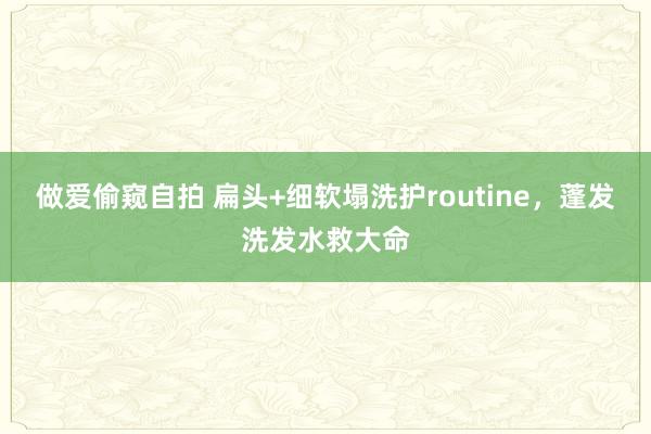 做爱偷窥自拍 扁头+细软塌洗护routine,蓬发洗发水救大命