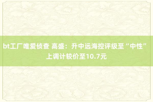 bt工厂唯爱侦查 高盛：升中远海控评级至“中性” 上调计较价至10.7元