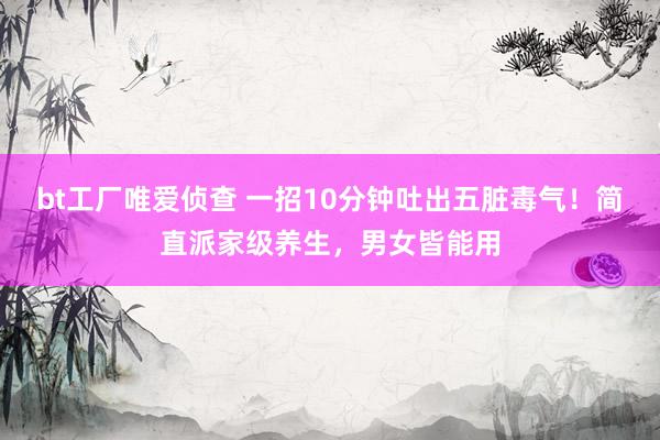 bt工厂唯爱侦查 一招10分钟吐出五脏毒气!简直派家级养生,男女皆能用
