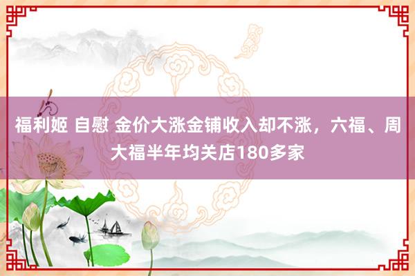 福利姬 自慰 金价大涨金铺收入却不涨，六福、周大福半年均关店180多家