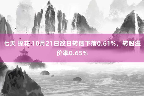 七天 探花 10月21日改日转债下落0.61%，转股溢价率0.65%