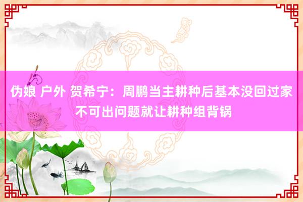 伪娘 户外 贺希宁：周鹏当主耕种后基本没回过家 不可出问题就让耕种组背锅