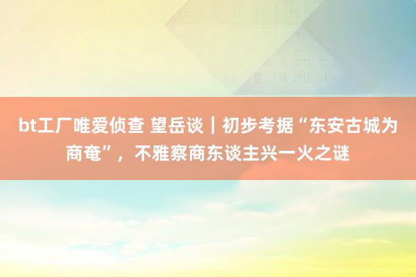bt工厂唯爱侦查 望岳谈｜初步考据“东安古城为商奄”，不雅察商东谈主兴一火之谜