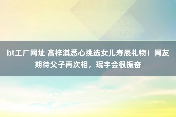 bt工厂网址 高梓淇悉心挑选女儿寿辰礼物！网友期待父子再次相，珉宇会很振奋