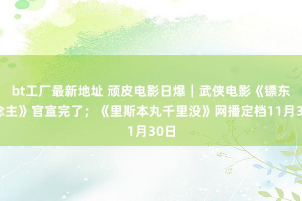 bt工厂最新地址 顽皮电影日爆｜武侠电影《镖东说念主》官宣完了；《里斯本丸千里没》网播定档11月30日