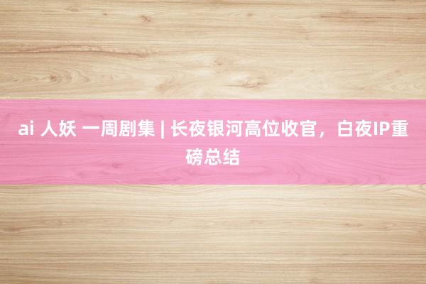 ai 人妖 一周剧集 | 长夜银河高位收官，白夜IP重磅总结