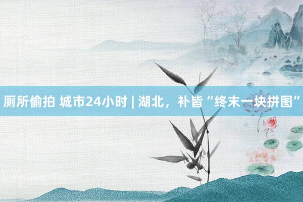 厕所偷拍 城市24小时 | 湖北，补皆“终末一块拼图”