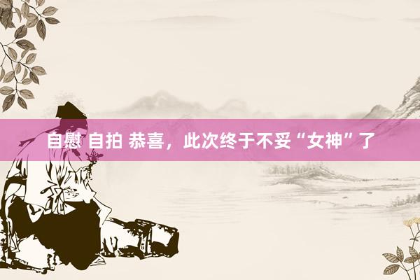 自慰 自拍 恭喜，此次终于不妥“女神”了