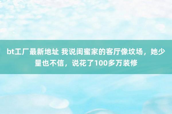 bt工厂最新地址 我说闺蜜家的客厅像坟场，她少量也不信，说花了100多万装修