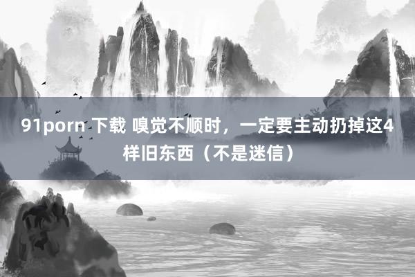 91porn 下载 嗅觉不顺时，一定要主动扔掉这4样旧东西（不是迷信）