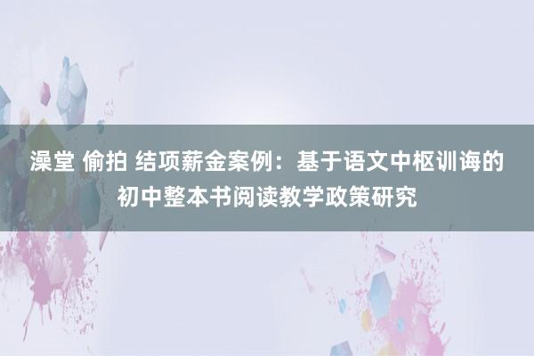 澡堂 偷拍 结项薪金案例：基于语文中枢训诲的初中整本书阅读教学政策研究