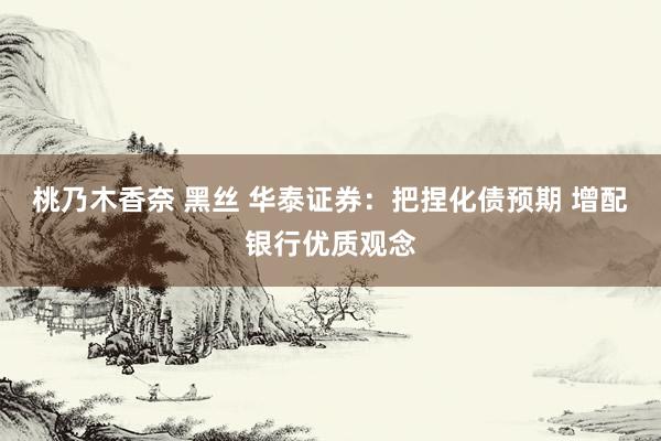 桃乃木香奈 黑丝 华泰证券：把捏化债预期 增配银行优质观念