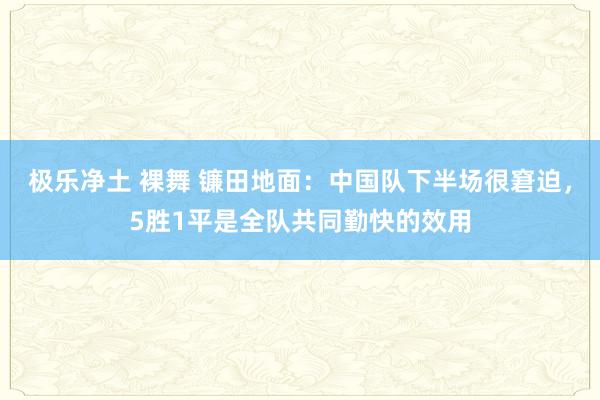 极乐净土 裸舞 镰田地面：中国队下半场很窘迫，5胜1平是全队共同勤快的效用
