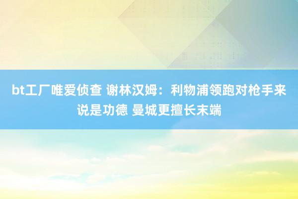 bt工厂唯爱侦查 谢林汉姆：利物浦领跑对枪手来说是功德 曼城更擅长末端