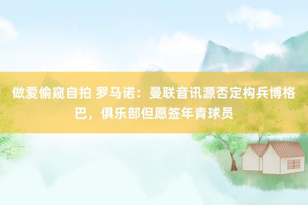 做爱偷窥自拍 罗马诺：曼联音讯源否定构兵博格巴，俱乐部但愿签年青球员