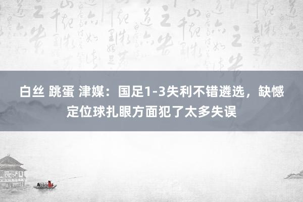 白丝 跳蛋 津媒：国足1-3失利不错遴选，缺憾定位球扎眼方面犯了太多失误