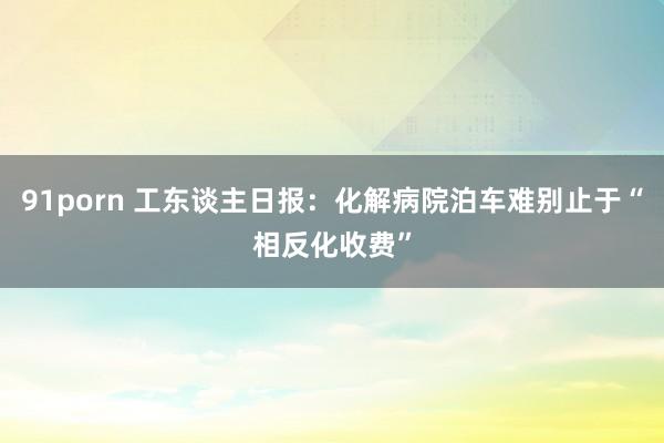 91porn 工东谈主日报：化解病院泊车难别止于“相反化收费”