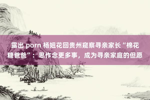 露出 porn 杨妞花回贵州窥察寻亲家长“棉花糖爸爸”：思作念更多事，成为寻亲家庭的但愿