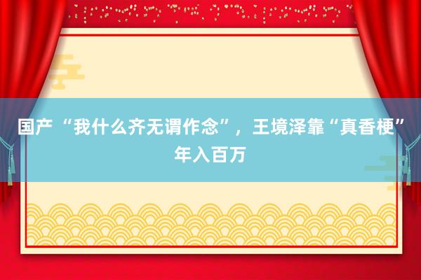 国产 “我什么齐无谓作念”，王境泽靠“真香梗”年入百万