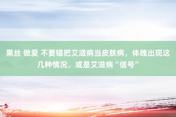 黑丝 做爱 不要错把艾滋病当皮肤病，体魄出现这几种情况，或是艾滋病“信号”