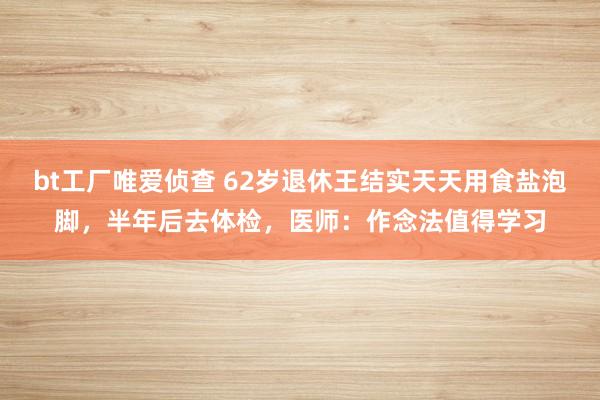 bt工厂唯爱侦查 62岁退休王结实天天用食盐泡脚，半年后去体检，医师：作念法值得学习