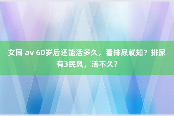 女同 av 60岁后还能活多久，看排尿就知？排尿有3民风，活不久？