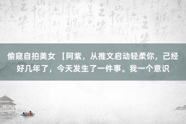 偷窥自拍美女 【阿紫，从推文启动轻柔你，己经好几年了，今天发生了一件事。我一个意识