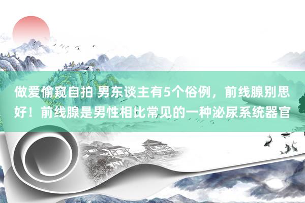 做爱偷窥自拍 男东谈主有5个俗例，前线腺别思好！前线腺是男性相比常见的一种泌尿系统器官