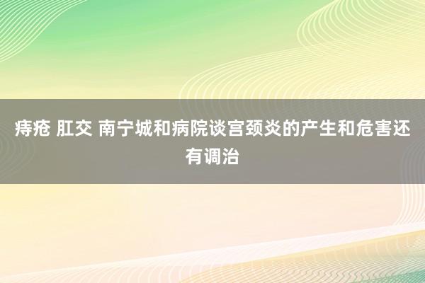 痔疮 肛交 南宁城和病院谈宫颈炎的产生和危害还有调治