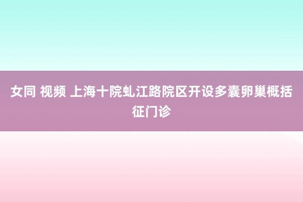 女同 视频 上海十院虬江路院区开设多囊卵巢概括征门诊