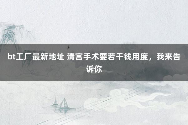 bt工厂最新地址 清宫手术要若干钱用度，我来告诉你