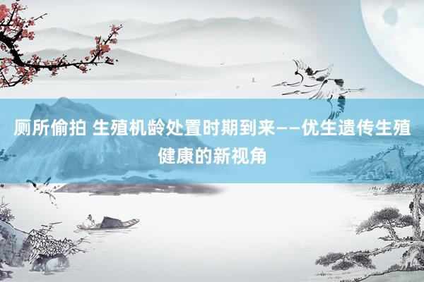 厕所偷拍 生殖机龄处置时期到来——优生遗传生殖健康的新视角