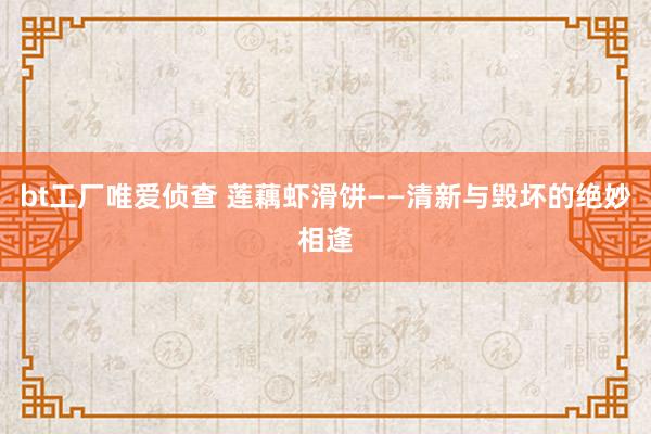 bt工厂唯爱侦查 莲藕虾滑饼——清新与毁坏的绝妙相逢