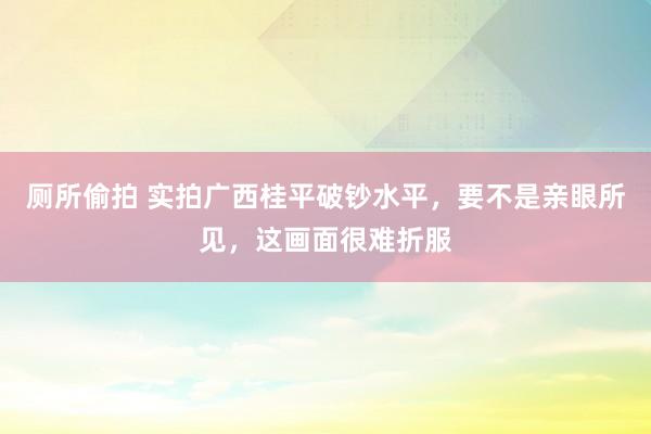 厕所偷拍 实拍广西桂平破钞水平，要不是亲眼所见，这画面很难折服