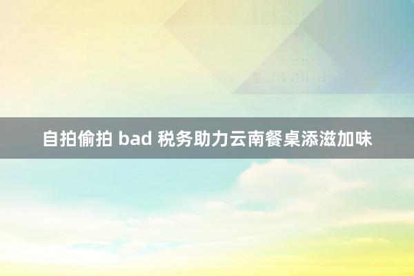 自拍偷拍 bad 税务助力云南餐桌添滋加味