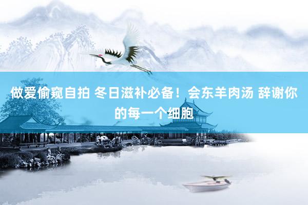 做爱偷窥自拍 冬日滋补必备！会东羊肉汤 辞谢你的每一个细胞