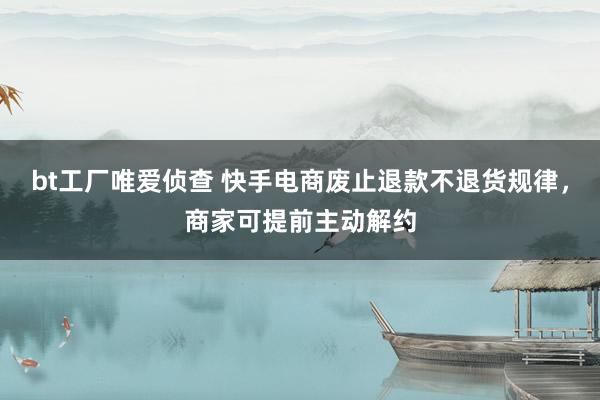 bt工厂唯爱侦查 快手电商废止退款不退货规律，商家可提前主动解约