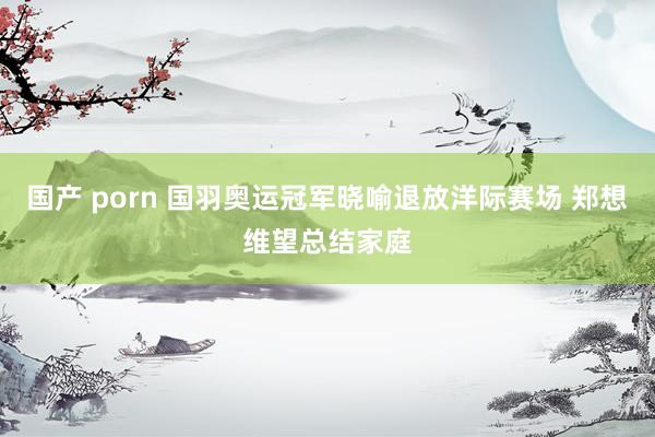 国产 porn 国羽奥运冠军晓喻退放洋际赛场 郑想维望总结家庭
