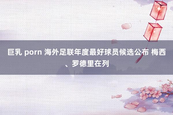 巨乳 porn 海外足联年度最好球员候选公布 梅西、罗德里在列